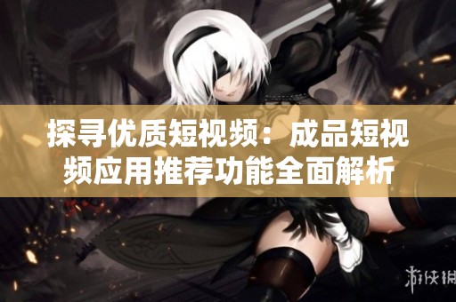 探寻优质短视频：成品短视频应用推荐功能全面解析