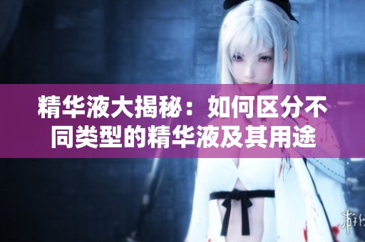 精华液大揭秘：如何区分不同类型的精华液及其用途