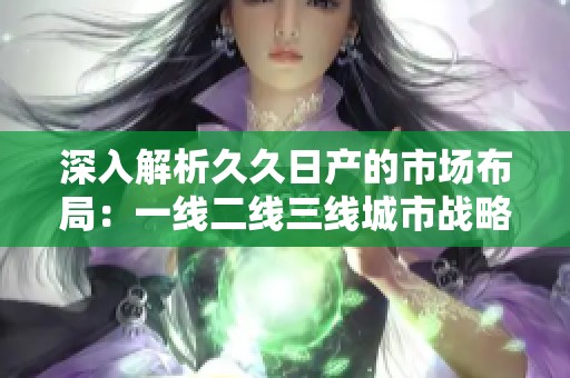 深入解析久久日产的市场布局：一线二线三线城市战略分析