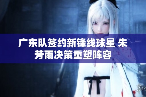 广东队签约新锋线球星 朱芳雨决策重塑阵容