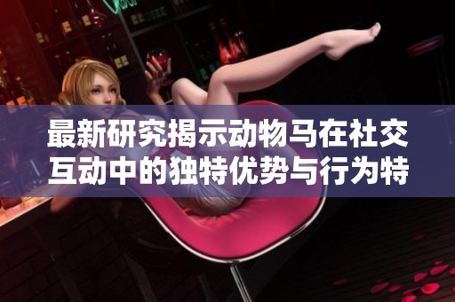 最新研究揭示动物马在社交互动中的独特优势与行为特征