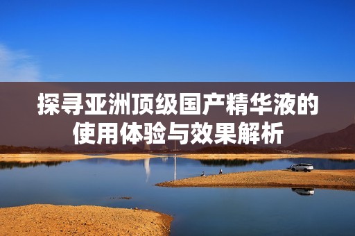 探寻亚洲顶级国产精华液的使用体验与效果解析