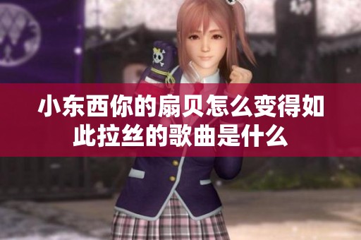 小东西你的扇贝怎么变得如此拉丝的歌曲是什么