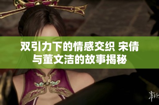 双引力下的情感交织 宋倩与董文洁的故事揭秘