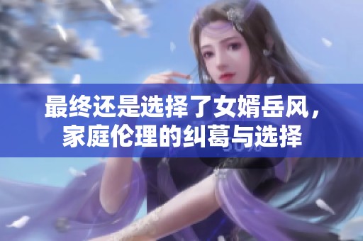 最终还是选择了女婿岳风，家庭伦理的纠葛与选择