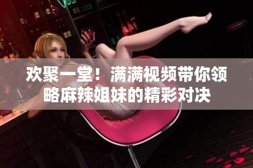 欢聚一堂！满满视频带你领略麻辣姐妹的精彩对决