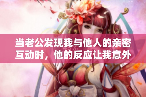 当老公发现我与他人的亲密互动时，他的反应让我意外