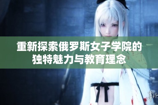 重新探索俄罗斯女子学院的独特魅力与教育理念