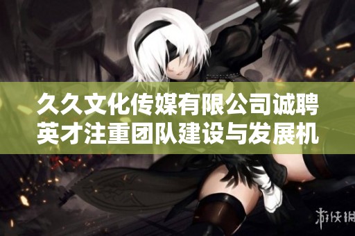 久久文化传媒有限公司诚聘英才注重团队建设与发展机会