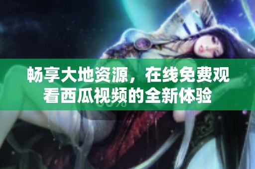 畅享大地资源，在线免费观看西瓜视频的全新体验