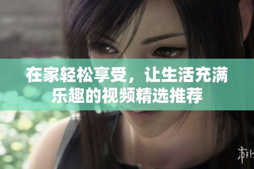 在家轻松享受，让生活充满乐趣的视频精选推荐