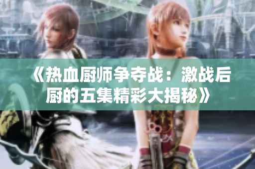 《热血厨师争夺战：激战后厨的五集精彩大揭秘》