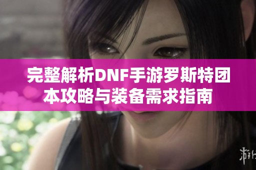 完整解析DNF手游罗斯特团本攻略与装备需求指南