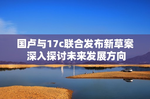 国卢与17c联合发布新草案 深入探讨未来发展方向