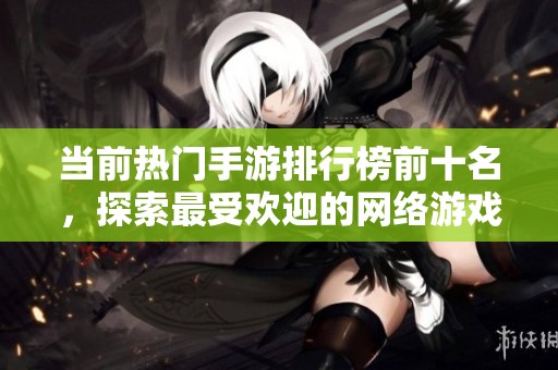当前热门手游排行榜前十名，探索最受欢迎的网络游戏！