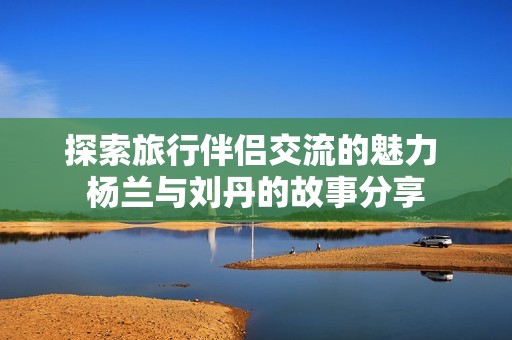 探索旅行伴侣交流的魅力 杨兰与刘丹的故事分享