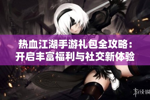热血江湖手游礼包全攻略：开启丰富福利与社交新体验