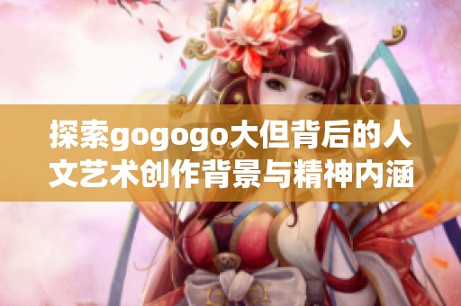 探索gogogo大但背后的人文艺术创作背景与精神内涵