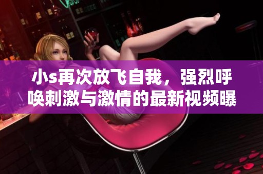 小s再次放飞自我，强烈呼唤刺激与激情的最新视频曝光