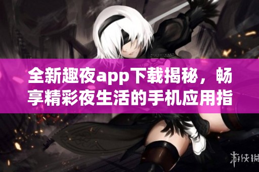 全新趣夜app下载揭秘，畅享精彩夜生活的手机应用指南