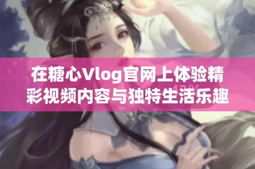 在糖心Vlog官网上体验精彩视频内容与独特生活乐趣