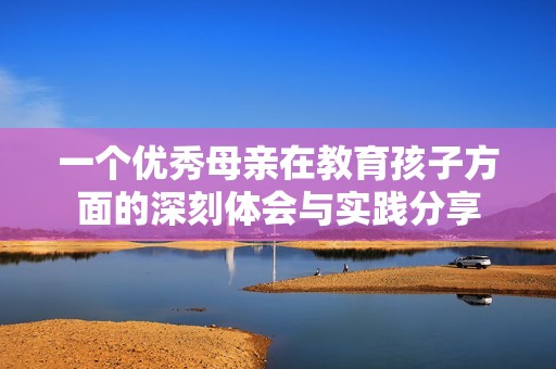 一个优秀母亲在教育孩子方面的深刻体会与实践分享