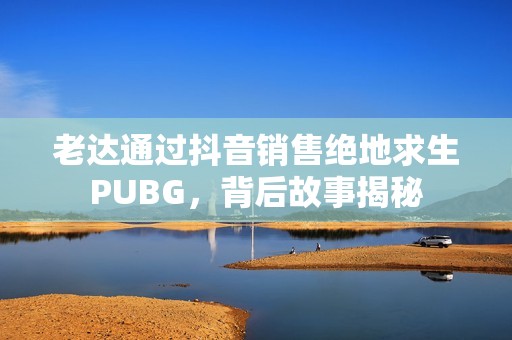 老达通过抖音销售绝地求生PUBG，背后故事揭秘