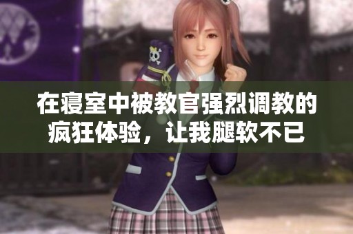 在寝室中被教官强烈调教的疯狂体验，让我腿软不已