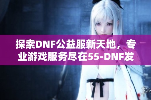 探索DNF公益服新天地，专业游戏服务尽在55-DNF发布网