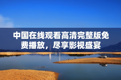 中国在线观看高清完整版免费播放，尽享影视盛宴