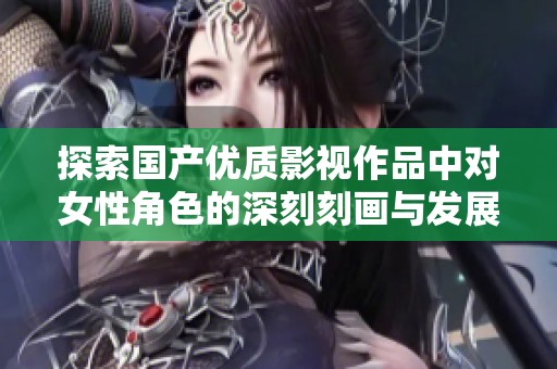探索国产优质影视作品中对女性角色的深刻刻画与发展