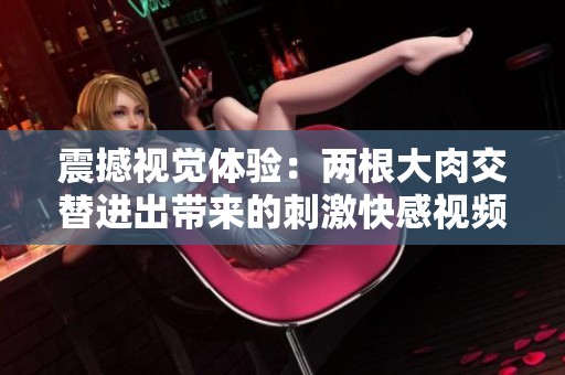 震撼视觉体验：两根大肉交替进出带来的刺激快感视频