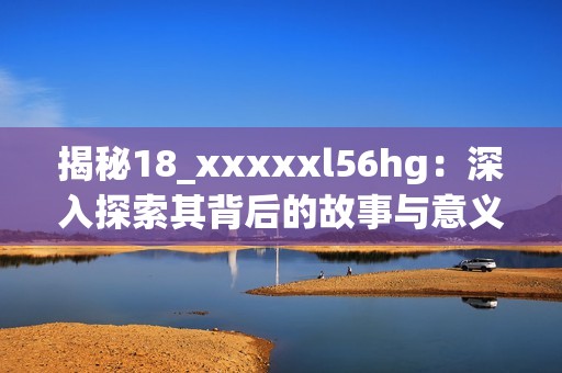 揭秘18_xxxxxl56hg：深入探索其背后的故事与意义