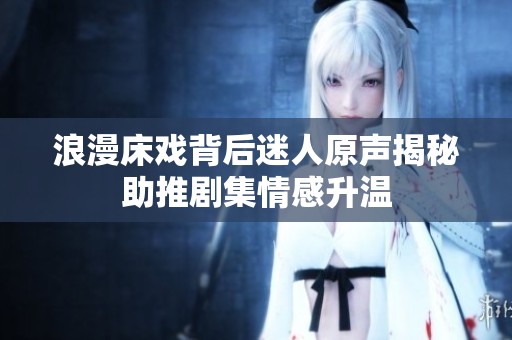 浪漫床戏背后迷人原声揭秘助推剧集情感升温