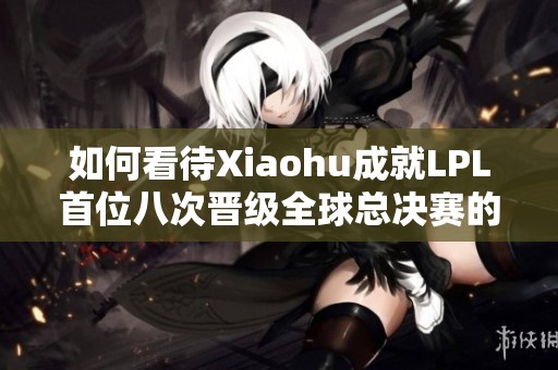 如何看待Xiaohu成就LPL首位八次晋级全球总决赛的传奇之路
