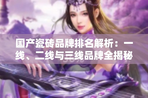 国产瓷砖品牌排名解析：一线、二线与三线品牌全揭秘
