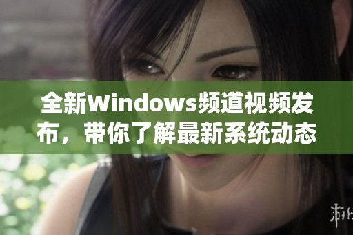 全新Windows频道视频发布，带你了解最新系统动态与技巧