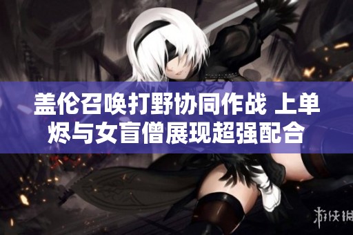 盖伦召唤打野协同作战 上单烬与女盲僧展现超强配合