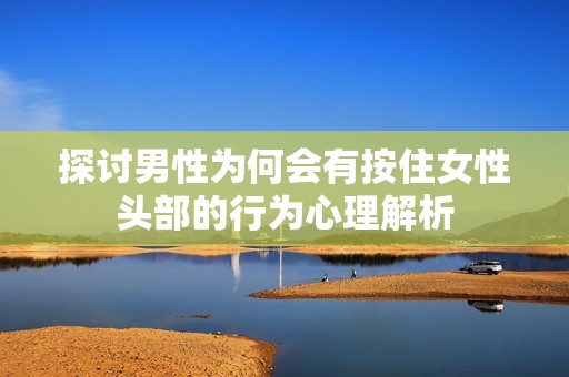 探讨男性为何会有按住女性头部的行为心理解析
