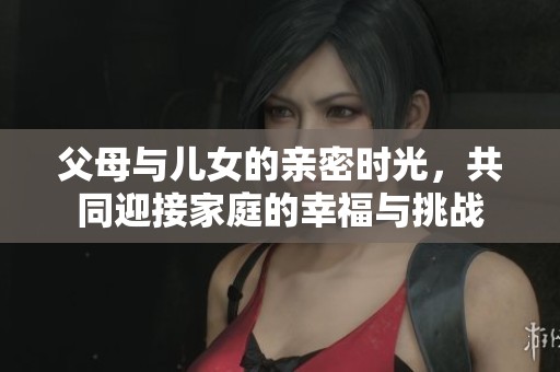 父母与儿女的亲密时光，共同迎接家庭的幸福与挑战