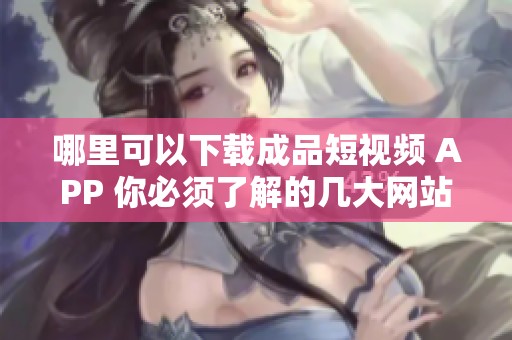哪里可以下载成品短视频 APP 你必须了解的几大网站推荐