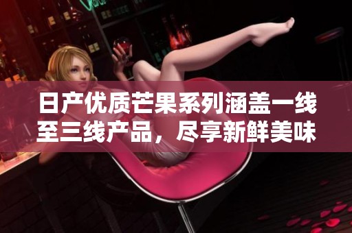 日产优质芒果系列涵盖一线至三线产品，尽享新鲜美味
