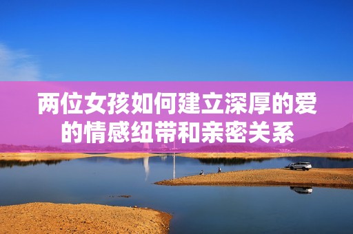 两位女孩如何建立深厚的爱的情感纽带和亲密关系