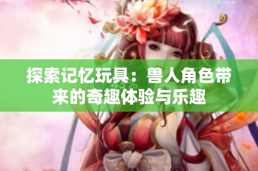 探索记忆玩具：兽人角色带来的奇趣体验与乐趣