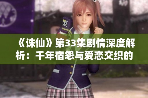 《诛仙》第33集剧情深度解析：千年宿怨与爱恋交织的命运篇章