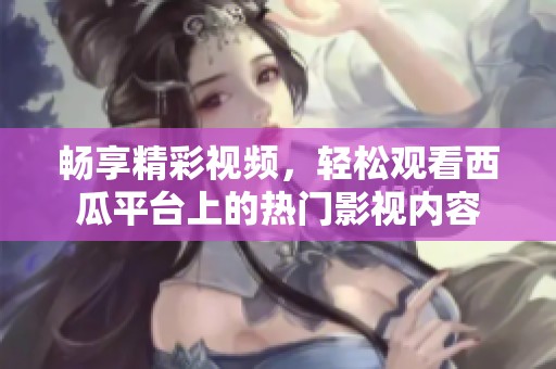 畅享精彩视频，轻松观看西瓜平台上的热门影视内容