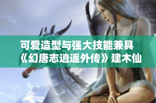 可爱造型与强大技能兼具 《幻唐志逍遥外传》建木仙全面解析