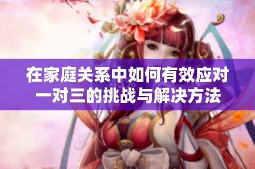 在家庭关系中如何有效应对一对三的挑战与解决方法