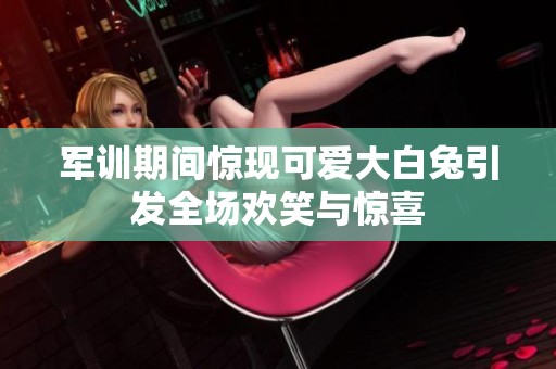 军训期间惊现可爱大白兔引发全场欢笑与惊喜