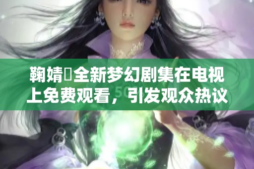 鞠婧祎全新梦幻剧集在电视上免费观看，引发观众热议